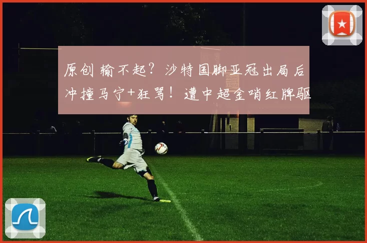 原创 输不起？沙特国脚亚冠出局后冲撞马宁+狂骂！遭中超金哨红牌驱逐