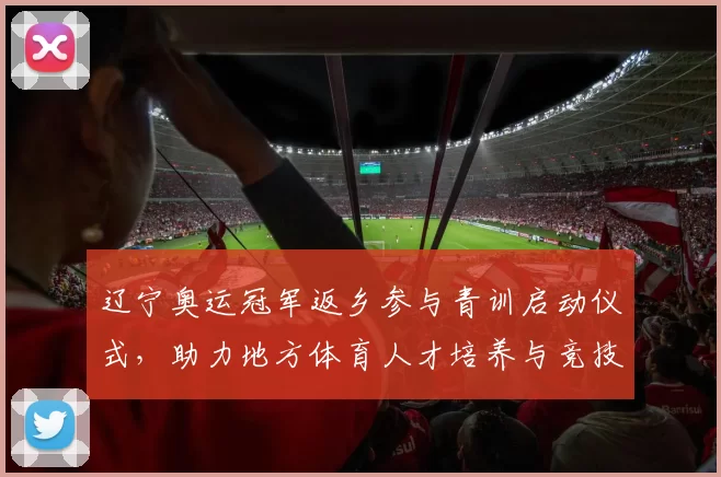辽宁奥运冠军返乡参与青训启动仪式,助力地方体育人才培养与竞技提升