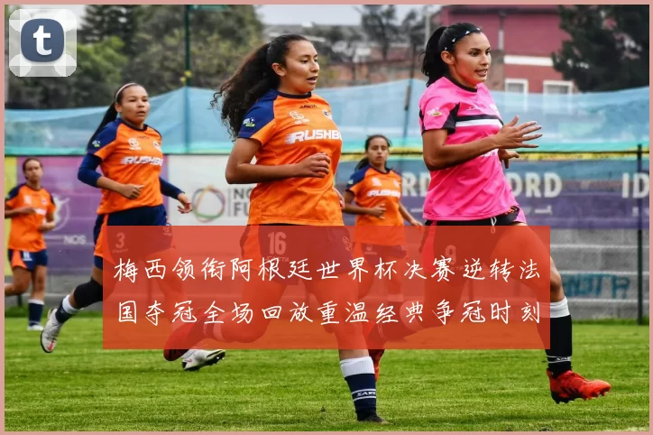 梅西领衔阿根廷世界杯决赛逆转法国夺冠全场回放重温经典争冠时刻