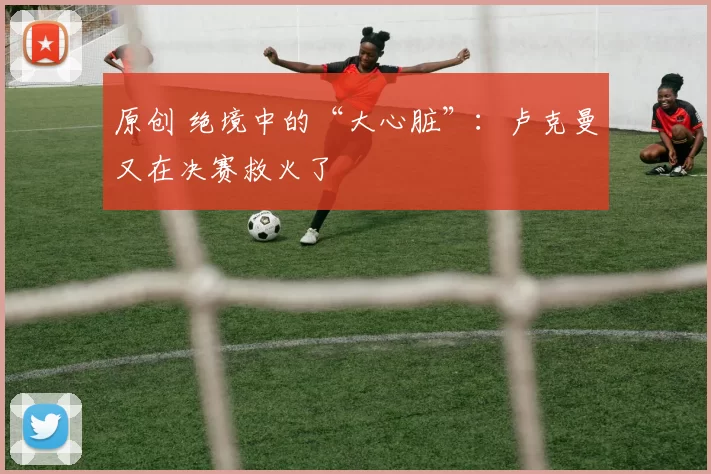 原创 绝境中的“大心脏”：卢克曼又在决赛救火了