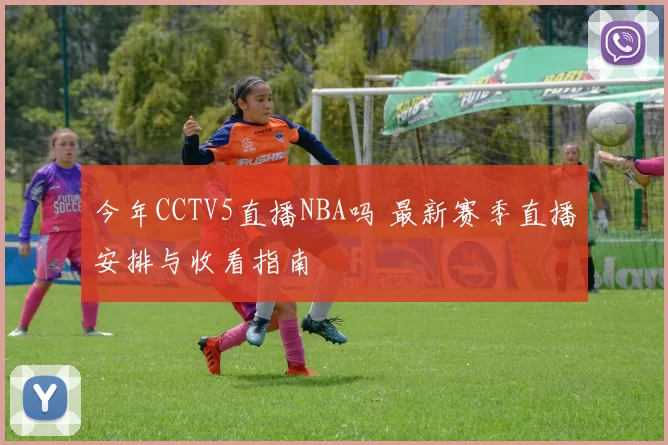 今年CCTV5直播NBA吗 最新赛季直播安排与收看指南
