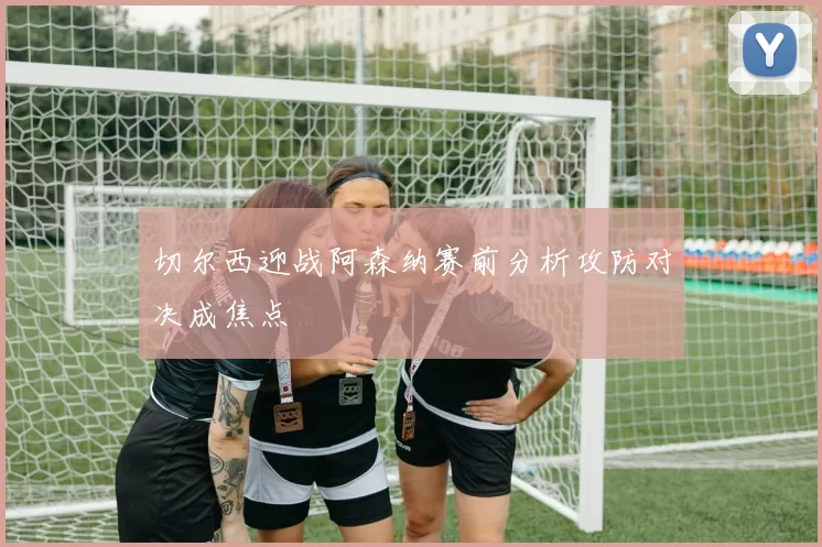 切尔西迎战阿森纳赛前分析攻防对决成焦点