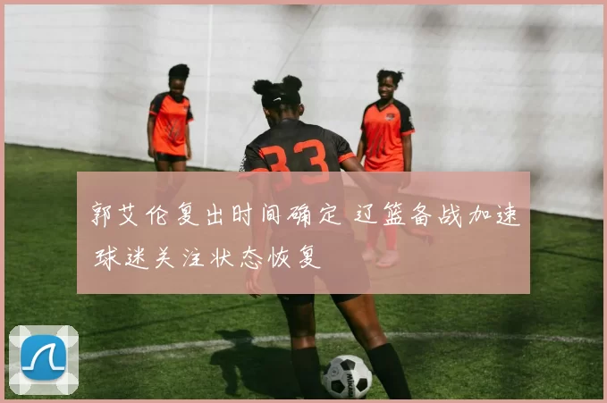 郭艾伦复出时间确定 辽篮备战加速 球迷关注状态恢复