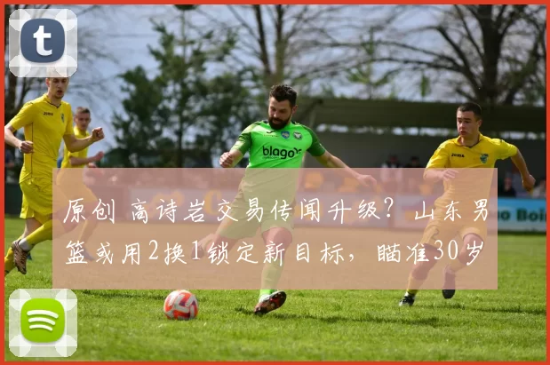 原创 高诗岩交易传闻升级？山东男篮或用2换1锁定新目标，瞄准30岁后卫张帆