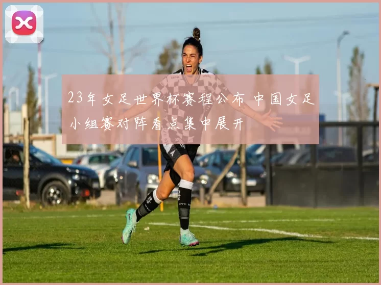 23年女足世界杯赛程公布 中国女足小组赛对阵看点集中展开