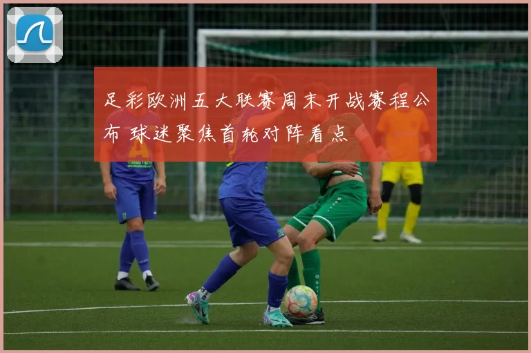 足彩欧洲五大联赛周末开战赛程公布 球迷聚焦首轮对阵看点