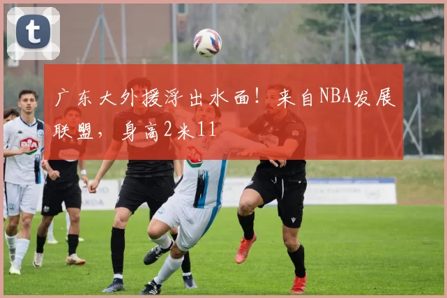 广东大外援浮出水面!来自NBA发展联盟,身高2米11