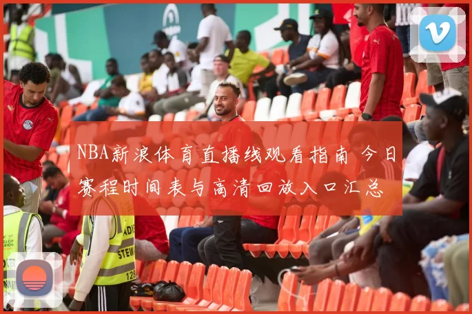 NBA新浪体育直播线观看指南 今日赛程时间表与高清回放入口汇总
