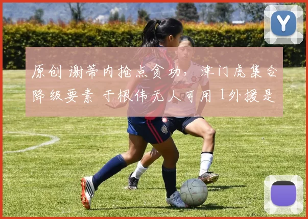 原创 谢蒂内抢点贪功，津门虎集合降级要素 于根伟无人可用 1外援是水货