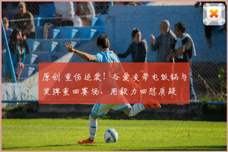 原创 重伤逆袭!谷爱凌带电饭锅与奖牌重回赛场,用毅力回怼质疑