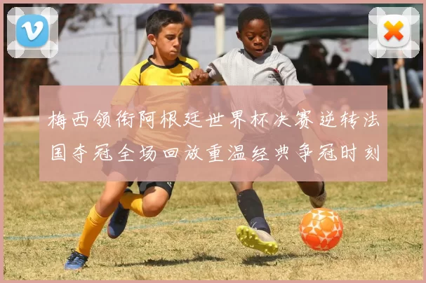 梅西领衔阿根廷世界杯决赛逆转法国夺冠全场回放重温经典争冠时刻