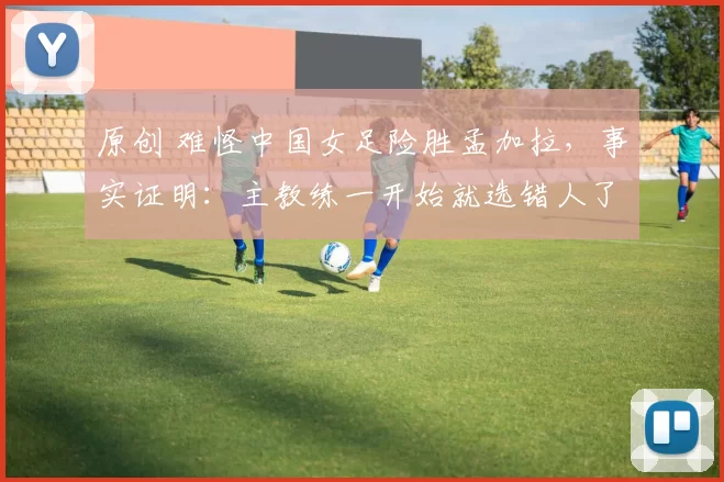 原创 难怪中国女足险胜孟加拉,事实证明:主教练一开始就选错人了