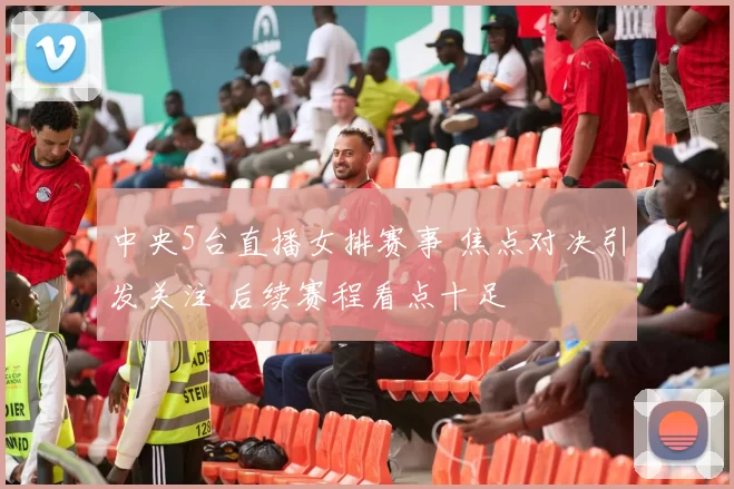 中央5台直播女排赛事 焦点对决引发关注 后续赛程看点十足