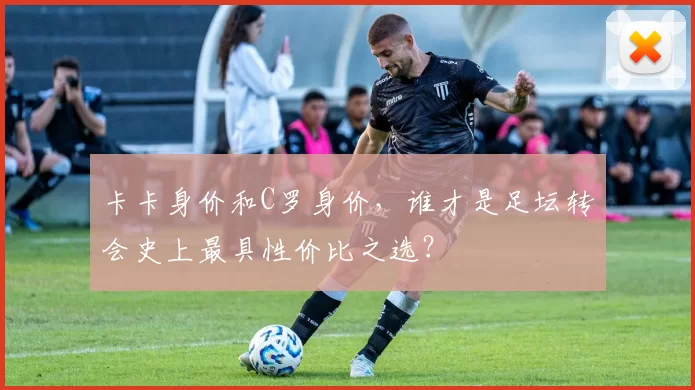 卡卡身价和C罗身价，谁才是足坛转会史上最具性价比之选？