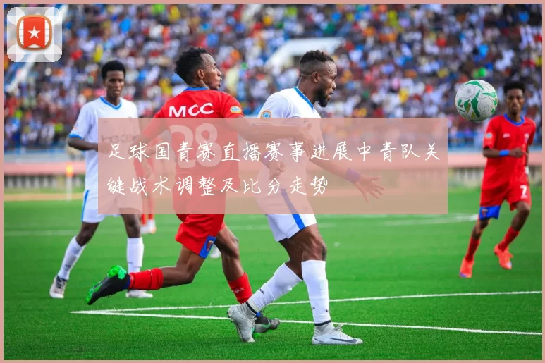 足球国青赛直播赛事进展中青队关键战术调整及比分走势