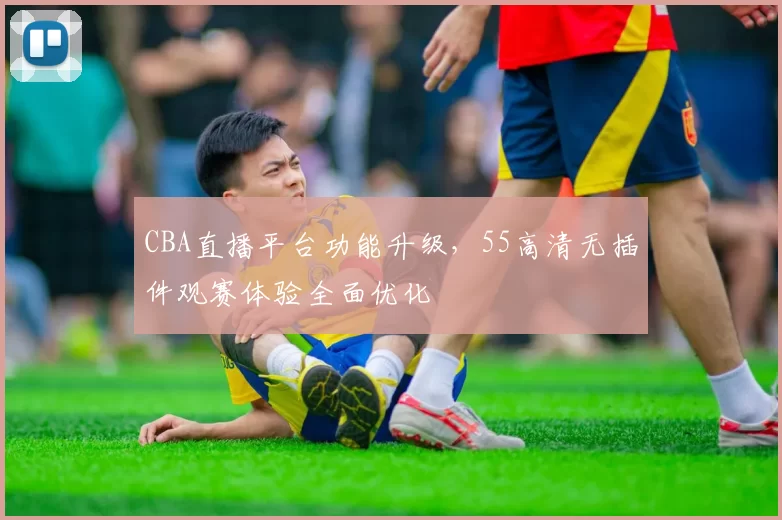 CBA直播平台功能升级，55高清无插件观赛体验全面优化