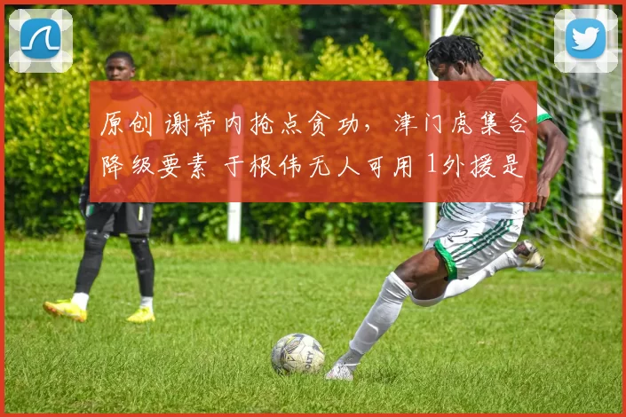 原创 谢蒂内抢点贪功，津门虎集合降级要素 于根伟无人可用 1外援是水货