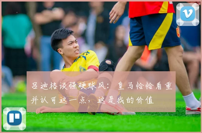 吕迪格谈强硬球风：皇马恰恰看重并认可这一点，这是我的价值