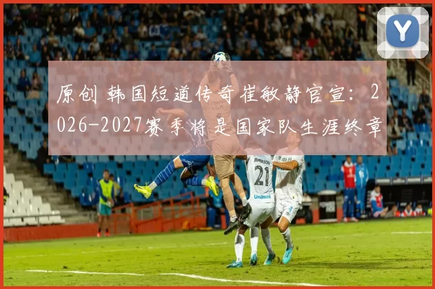 原创 韩国短道传奇崔敏静官宣：2026-2027赛季将是国家队生涯终章