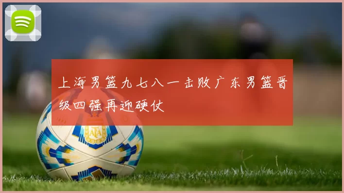 上海男篮九七八一击败广东男篮晋级四强再迎硬仗