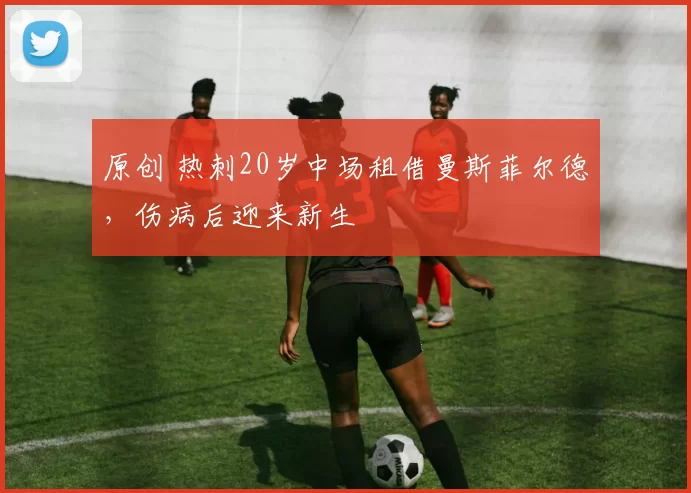 原创 热刺20岁中场租借曼斯菲尔德，伤病后迎来新生