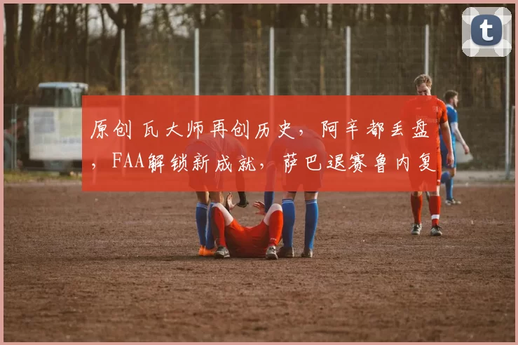 原创 瓦大师再创历史，阿辛都丢盘，FAA解锁新成就，萨巴退赛鲁内复出