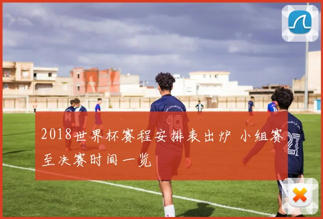 2018世界杯赛程安排表出炉 小组赛至决赛时间一览