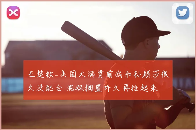 王楚钦_美国大满贯前我和孙颖莎很久没配合 混双搁置许久再捡起来
