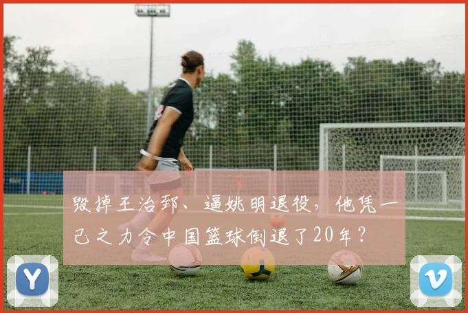 毁掉王治郅、逼姚明退役，他凭一己之力令中国篮球倒退了20年？