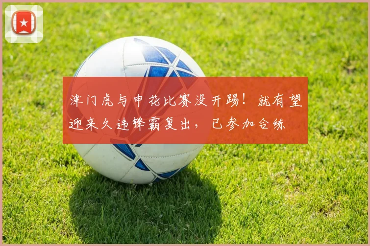津门虎与申花比赛没开踢！就有望迎来久违锋霸复出，已参加合练