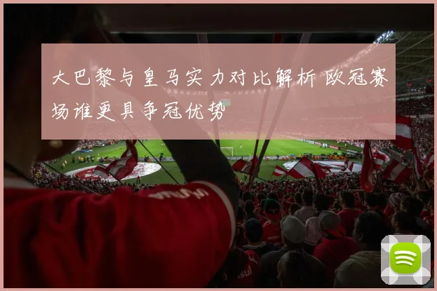 大巴黎与皇马实力对比解析 欧冠赛场谁更具争冠优势