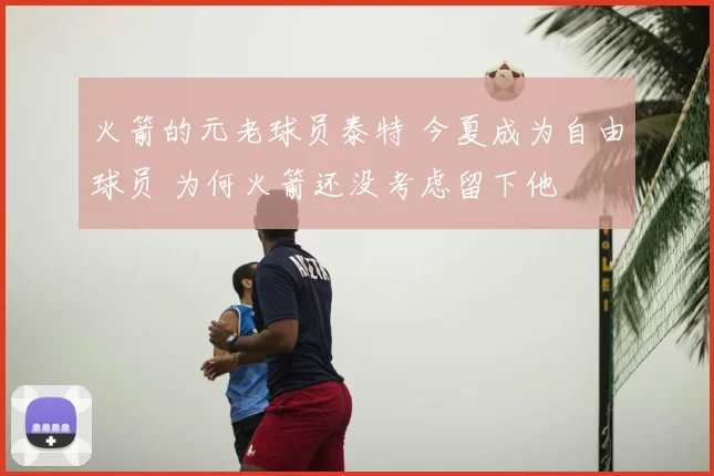 火箭的元老球员泰特 今夏成为自由球员 为何火箭还没考虑留下他