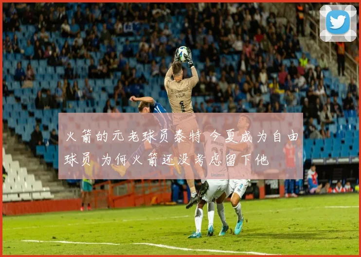火箭的元老球员泰特 今夏成为自由球员 为何火箭还没考虑留下他