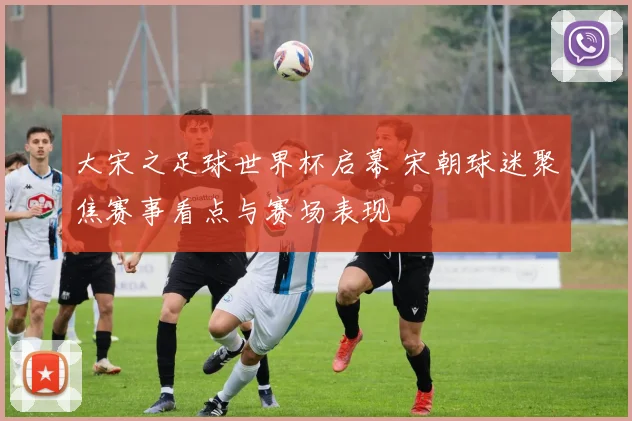 大宋之足球世界杯启幕 宋朝球迷聚焦赛事看点与赛场表现
