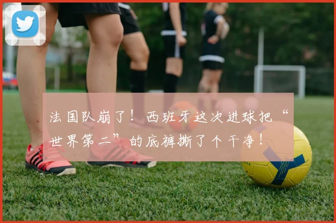 法国队崩了!西班牙这次进球把“世界第二”的底裤撕了个干净!
