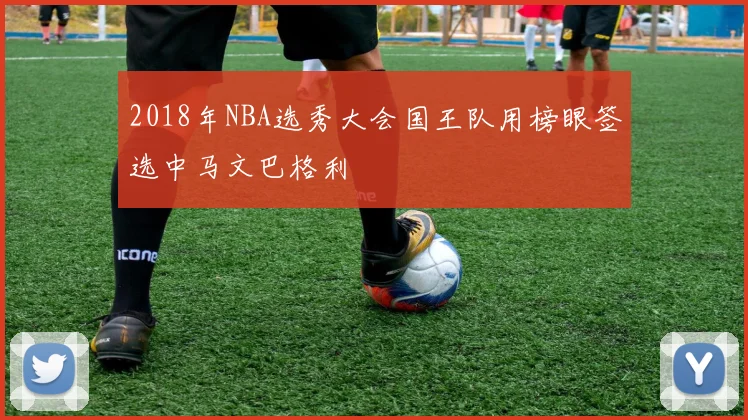 2018年NBA选秀大会国王队用榜眼签选中马文巴格利