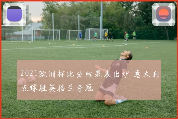 2021欧洲杯比分结果表出炉 意大利点球胜英格兰夺冠