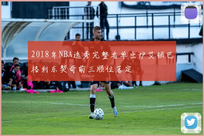 2018年NBA选秀完整名单出炉艾顿巴格利东契奇前三顺位落定