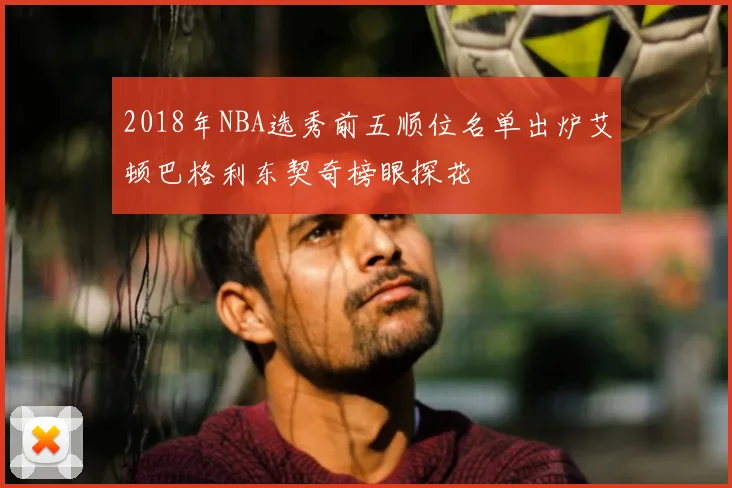 2018年NBA选秀前五顺位名单出炉艾顿巴格利东契奇榜眼探花