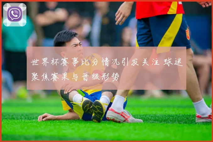 世界杯赛事比分情况引发关注 球迷聚焦赛果与晋级形势