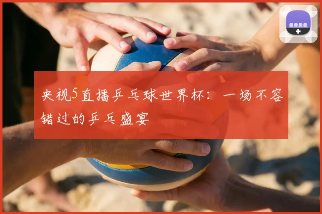 央视5直播乒乓球世界杯：一场不容错过的乒乓盛宴
