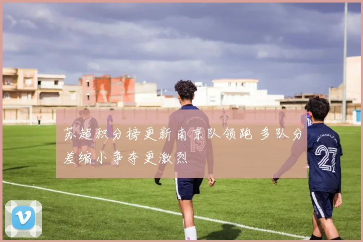 苏超积分榜更新南京队领跑 多队分差缩小争夺更激烈